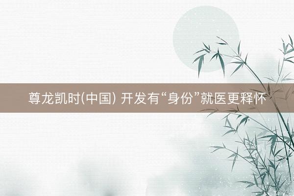 尊龙凯时(中国) 开发有“身份”就医更释怀