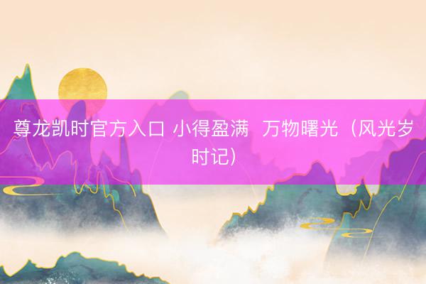 尊龙凯时官方入口 小得盈满  万物曙光（风光岁时记）