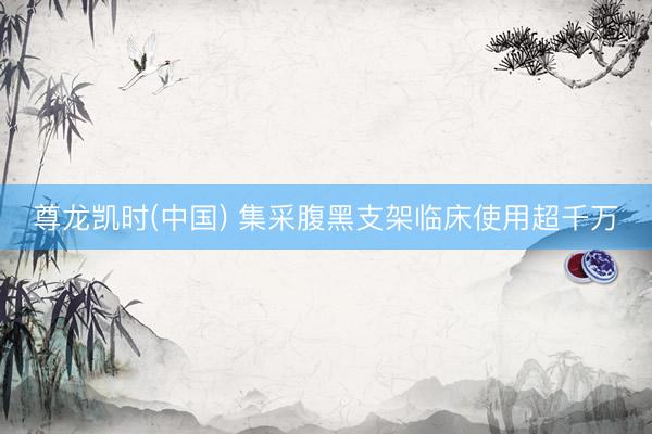 尊龙凯时(中国) 集采腹黑支架临床使用超千万