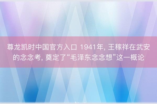 尊龙凯时中国官方入口 1941年， 王稼祥在武安的念念考， 奠定了“毛泽东念念想”这一概论