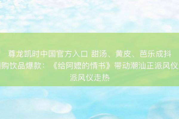尊龙凯时中国官方入口 甜汤、黄皮、芭乐成抖音团购饮品爆款：《给阿嬷的情书》带动潮汕正派风仪走热