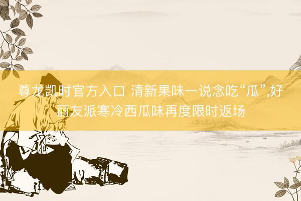 尊龙凯时官方入口 清新果味一说念吃“瓜”，好丽友派寒冷西瓜味再度限时返场