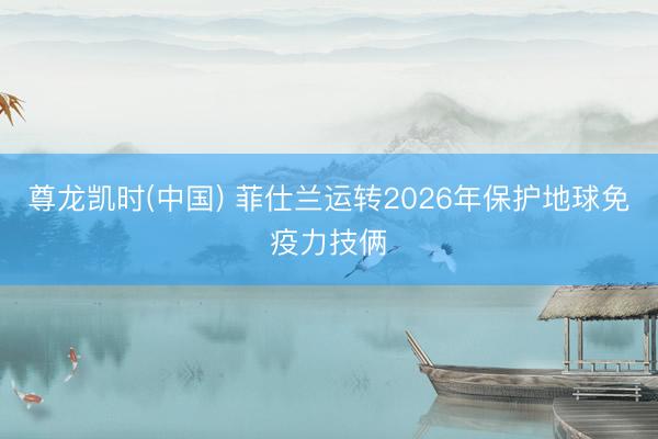 尊龙凯时(中国) 菲仕兰运转2026年保护地球免疫力技俩