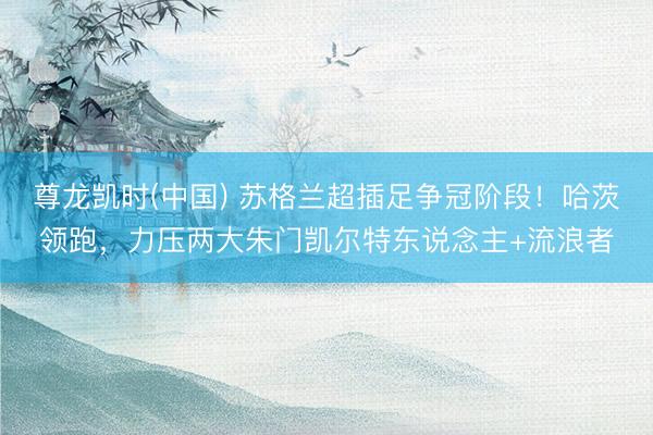 尊龙凯时(中国) 苏格兰超插足争冠阶段！哈茨领跑，力压两大朱门凯尔特东说念主+流浪者