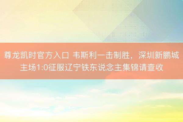 尊龙凯时官方入口 韦斯利一击制胜，深圳新鹏城主场1:0征服辽宁铁东说念主集锦请查收