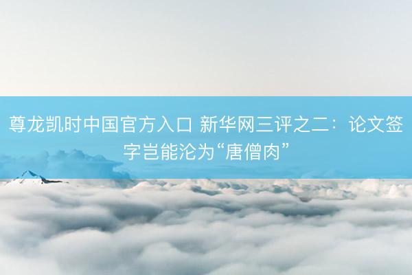 尊龙凯时中国官方入口 新华网三评之二:论文签字岂能沦为“唐僧肉”