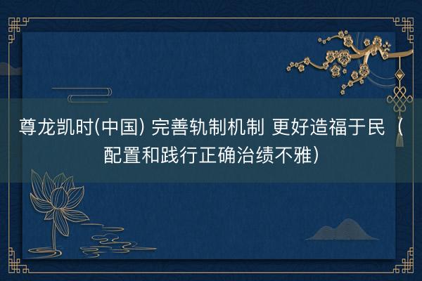 尊龙凯时(中国) 完善轨制机制 更好造福于民（配置和践行正确治绩不雅）