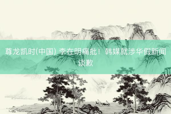 尊龙凯时(中国) 李在明痛批！韩媒就涉华假新闻谈歉