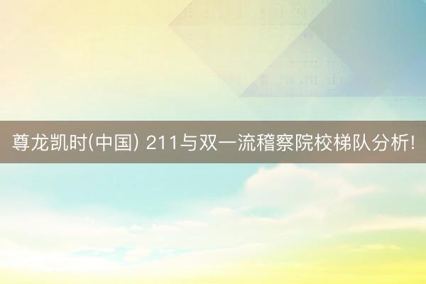 尊龙凯时(中国) 211与双一流稽察院校梯队分析!