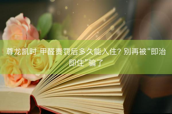 尊龙凯时 甲醛责罚后多久能入住? 别再被“即治即住”骗了