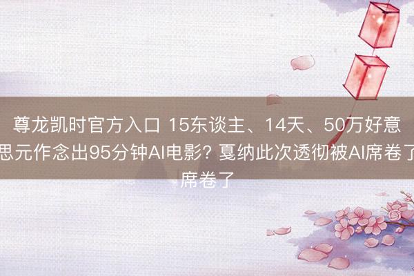 尊龙凯时官方入口 15东谈主、14天、50万好意思元作念出95分钟AI电影? 戛纳此次透彻被AI席卷了