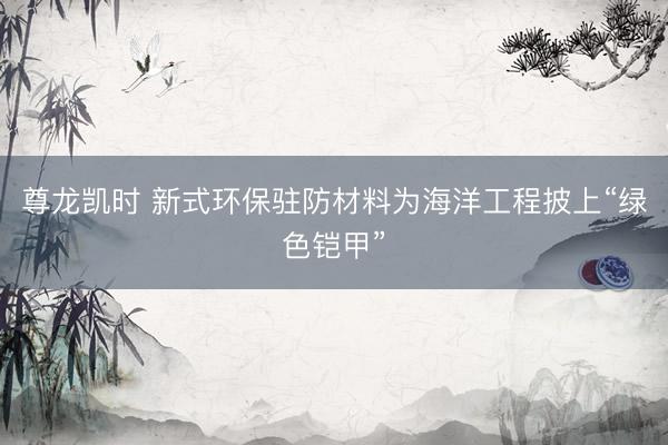 尊龙凯时 新式环保驻防材料为海洋工程披上“绿色铠甲”