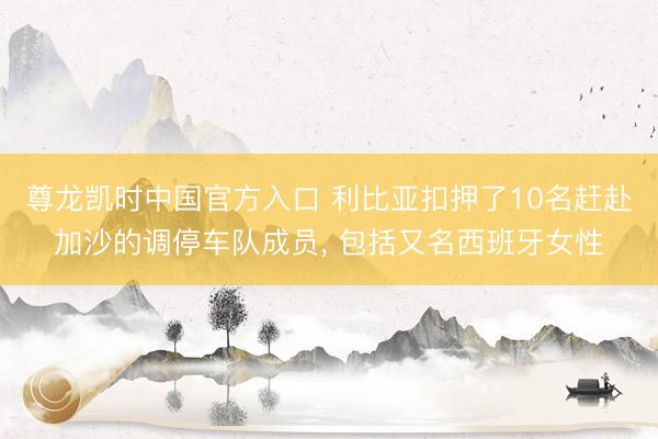 尊龙凯时中国官方入口 利比亚扣押了10名赶赴加沙的调停车队成员， 包括又名西班牙女性