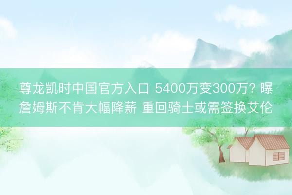 尊龙凯时中国官方入口 5400万变300万? 曝詹姆斯不肯大幅降薪 重回骑士或需签换艾伦