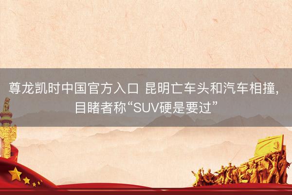 尊龙凯时中国官方入口 昆明亡车头和汽车相撞， 目睹者称“SUV硬是要过”