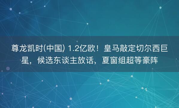 尊龙凯时(中国) 1.2亿欧！皇马敲定切尔西巨星，候选东谈主放话，夏窗组超等豪阵