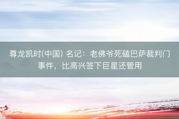尊龙凯时(中国) 名记：老佛爷死磕巴萨裁判门事件，比高兴签下巨星还管用