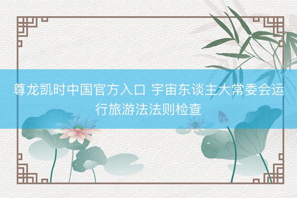 尊龙凯时中国官方入口 宇宙东谈主大常委会运行旅游法法则检查