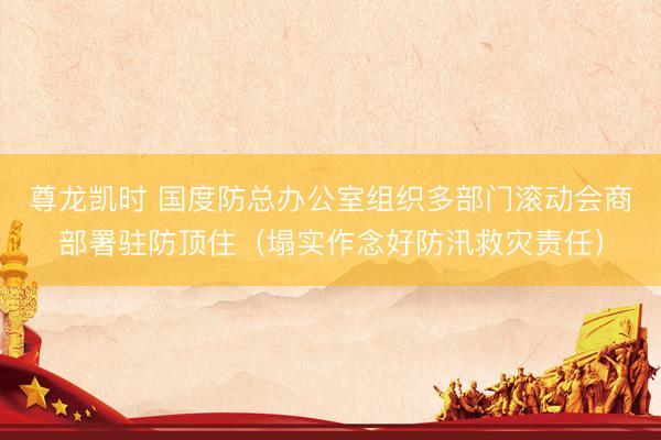 尊龙凯时 国度防总办公室组织多部门滚动会商部署驻防顶住(塌实作念好防汛救灾责任)