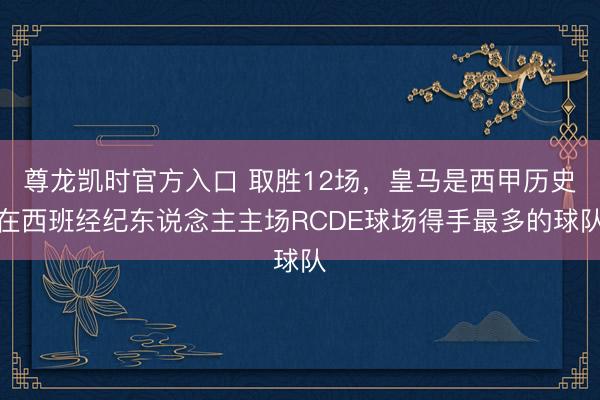 尊龙凯时官方入口 取胜12场，皇马是西甲历史在西班经纪东说念主主场RCDE球场得手最多的球队