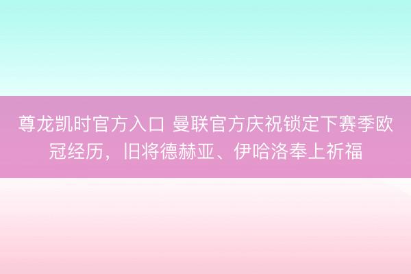 尊龙凯时官方入口 曼联官方庆祝锁定下赛季欧冠经历，旧将德赫亚、伊哈洛奉上祈福