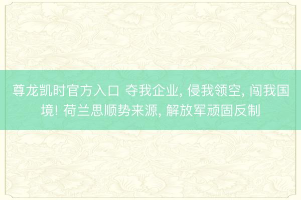 尊龙凯时官方入口 夺我企业， 侵我领空， 闯我国境! 荷兰思顺势来源， 解放军顽固反制