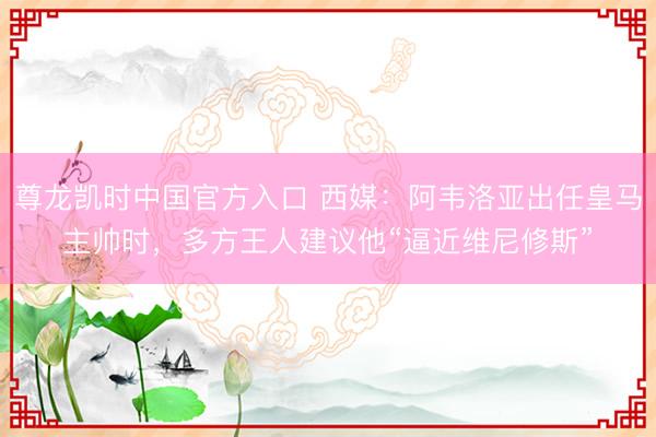 尊龙凯时中国官方入口 西媒：阿韦洛亚出任皇马主帅时，多方王人建议他“逼近维尼修斯”