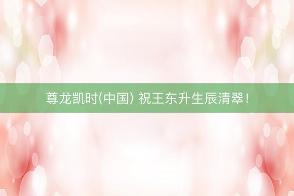 尊龙凯时(中国) 祝王东升生辰清翠！
