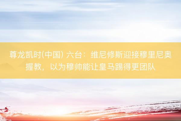 尊龙凯时(中国) 六台：维尼修斯迎接穆里尼奥握教，以为穆帅能让皇马踢得更团队