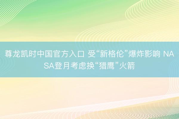 尊龙凯时中国官方入口 受“新格伦”爆炸影响 NASA登月考虑换“猎鹰”火箭