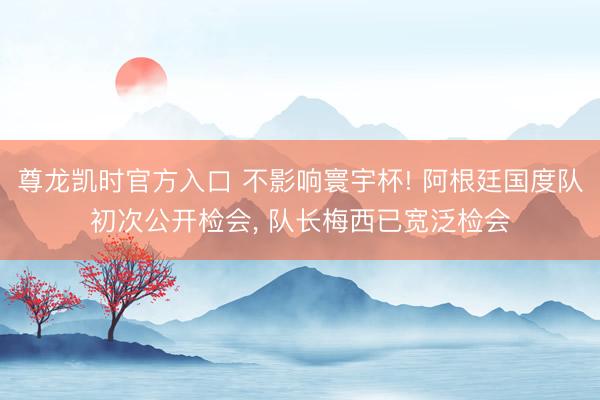 尊龙凯时官方入口 不影响寰宇杯! 阿根廷国度队初次公开检会， 队长梅西已宽泛检会