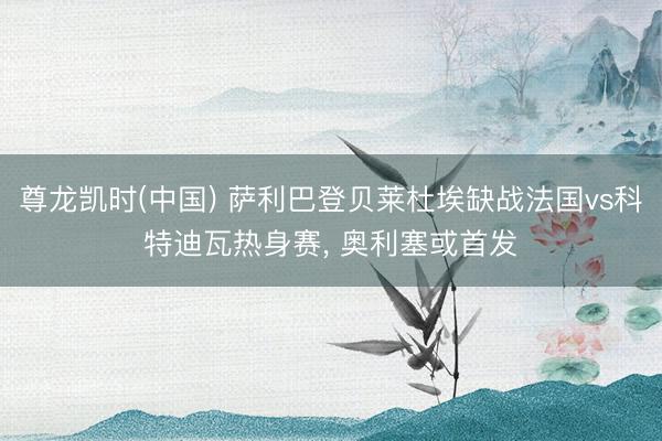 尊龙凯时(中国) 萨利巴登贝莱杜埃缺战法国vs科特迪瓦热身赛， 奥利塞或首发