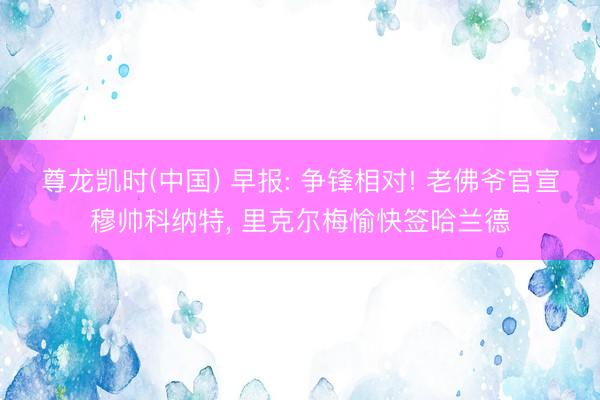 尊龙凯时(中国) 早报: 争锋相对! 老佛爷官宣穆帅科纳特， 里克尔梅愉快签哈兰德