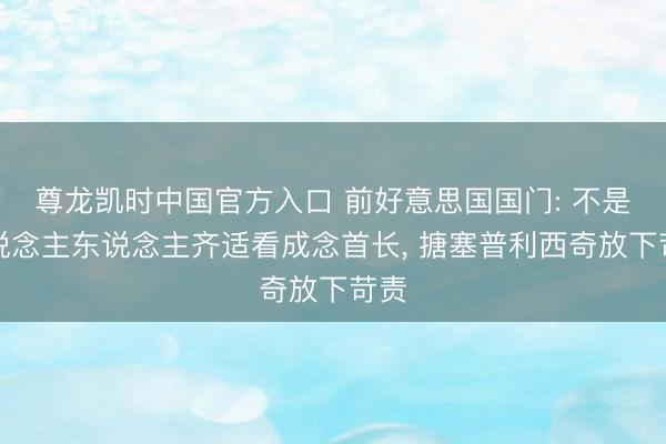 尊龙凯时中国官方入口 前好意思国国门: 不是东说念主东说念主齐适看成念首长， 搪塞普利西奇放下苛责
