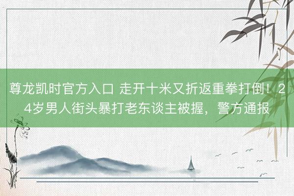 尊龙凯时官方入口 走开十米又折返重拳打倒！24岁男人街头暴打老东谈主被握，警方通报