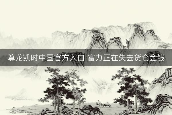 尊龙凯时中国官方入口 富力正在失去货仓金钱