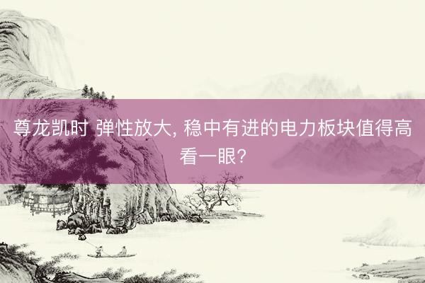 尊龙凯时 弹性放大， 稳中有进的电力板块值得高看一眼?