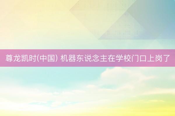 尊龙凯时(中国) 机器东说念主在学校门口上岗了