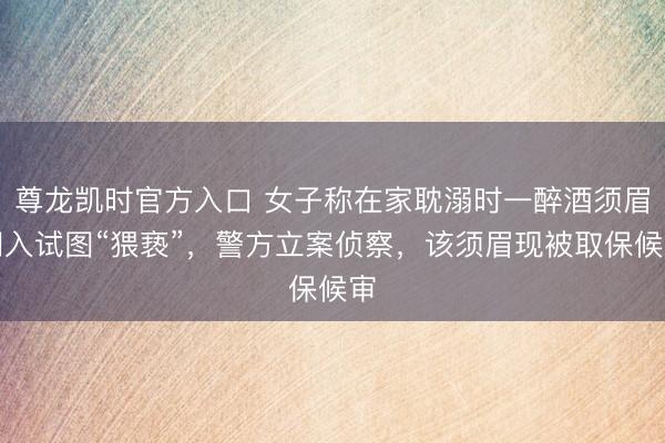 尊龙凯时官方入口 女子称在家耽溺时一醉酒须眉闯入试图“猥亵”，警方立案侦察，该须眉现被取保候审
