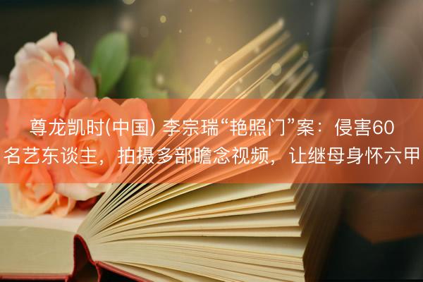 尊龙凯时(中国) 李宗瑞“艳照门”案：侵害60名艺东谈主，拍摄多部瞻念视频，让继母身怀六甲
