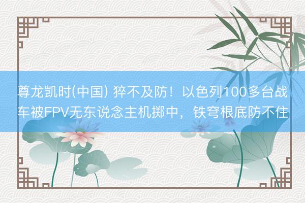 尊龙凯时(中国) 猝不及防！以色列100多台战车被FPV无东说念主机掷中，铁穹根底防不住