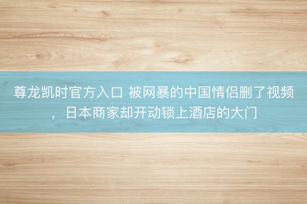 尊龙凯时官方入口 被网暴的中国情侣删了视频，日本商家却开动锁上酒店的大门