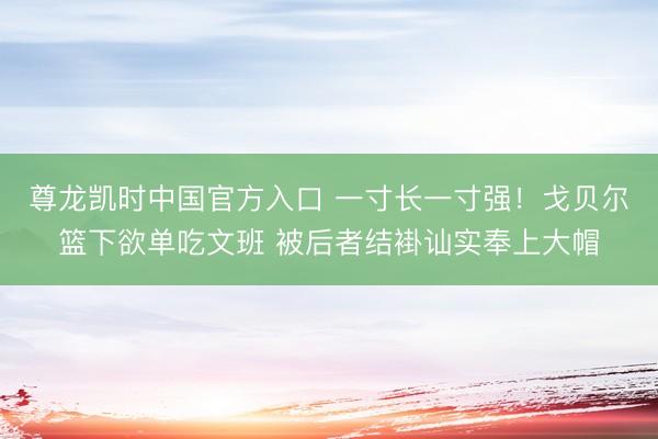 尊龙凯时中国官方入口 一寸长一寸强！戈贝尔篮下欲单吃文班 被后者结褂讪实奉上大帽