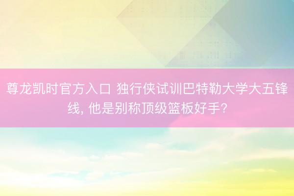 尊龙凯时官方入口 独行侠试训巴特勒大学大五锋线, 他是别称顶