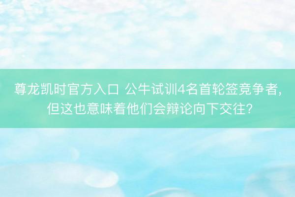 尊龙凯时官方入口 公牛试训4名首轮签竞争者， 但这也意味着他们会辩论向下交往?