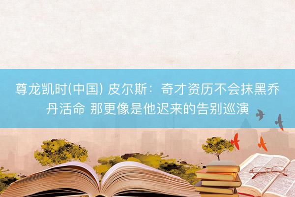 尊龙凯时(中国) 皮尔斯：奇才资历不会抹黑乔丹活命 那更像是