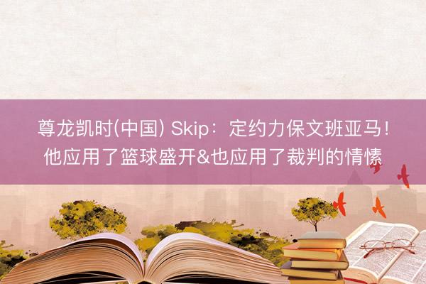 尊龙凯时(中国) Skip：定约力保文班亚马！他应用了篮球盛开&