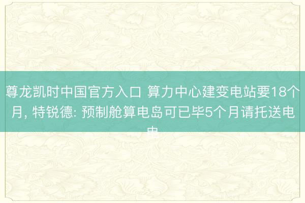 尊龙凯时中国官方入口 算力中心建变电站要18个月， 特锐德: 预制舱算电岛可已毕5个月请托送电