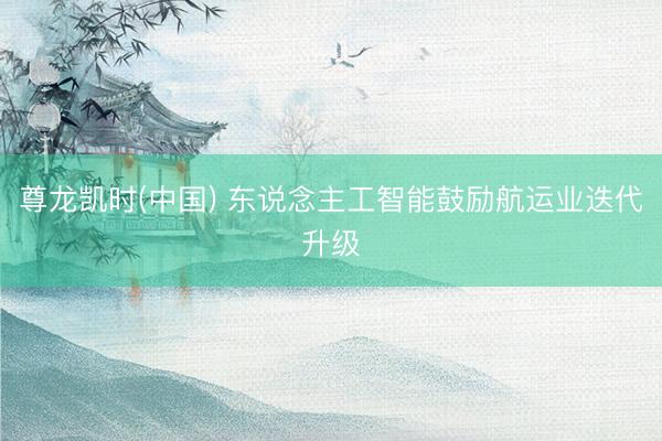 尊龙凯时(中国) 东说念主工智能鼓励航运业迭代升级