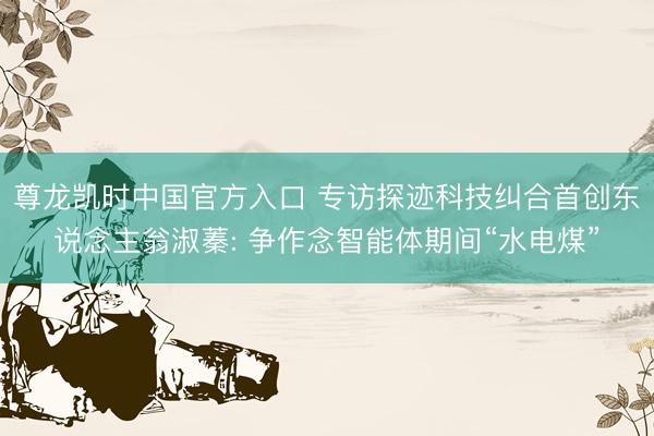 尊龙凯时中国官方入口 专访探迹科技纠合首创东说念主翁淑蓁: 争作念智能体期间“水电煤”